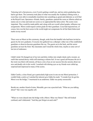 Tattooing isn't a fast process, even if you're getting a small one, and my entire graduating class
had to get them. The ceremony took place in what was usually the Academy's dining room, a
room they were able to remarkably transform into something as grand and elaborate as we'd find
at the Royal Court. Spectators--friends, family, guardians--packed the room as Alberta called our
names one at a time and read our scores as we approached the tattoo artist. The scores were
important. They would be made public and, along with our overall school grades, influence our
assignments. Moroi could request certain grads for their guardians. Lissa had requested me, of
course, but even the best scores in the world might not compensate for all the black behavioral
marks on my record.



There were no Moroi at this ceremony, though, aside from the handful who had been invited as
guests by the new graduates. Everyone else gathered was a dhampir: either one of the established
guardians or about-to-become-guardians like me. The guests sat in the back, and the senior
guardians sat near the front. My classmates and I stood the whole time, maybe as some sort of
last test of endurance.



I didn't mind. I'd changed out of my torn and dirty clothes into simple slacks and a sweater, an
outfit that seemed dressy while still retaining a solemn feel. It was a good call because the air in
the room was thick with tension, all faces a mix of joy at our success but also anxiety about our
new and deadly role in the world. I watched with shining eyes as my friends were called up,
surprised and impressed at many of the scores.



Eddie Castile, a close friend, got a particularly high score in one-on-one Moroi protection. I
couldn't help a smile as I watched the tattooist give Eddie his mark. "I wonder how he got his
Moroi over the bridge," I murmured in an undertone. Eddie was pretty resourceful.



Beside me, another friend of mine, Meredith, gave me a puzzled look. "What are you talking
about?" Her voice was equally soft.



"When we were chased onto the bridge with a Moroi. Mine was Daniel." She still looked
confused, and I elaborated. "And they put Strigoi on each side?"
 