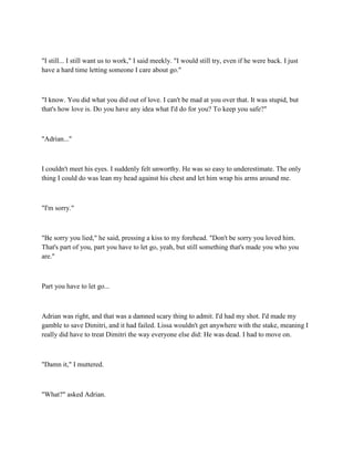 "I still... I still want us to work," I said meekly. "I would still try, even if he were back. I just
have a hard time letting someone I care about go."



"I know. You did what you did out of love. I can't be mad at you over that. It was stupid, but
that's how love is. Do you have any idea what I'd do for you? To keep you safe?"



"Adrian..."



I couldn't meet his eyes. I suddenly felt unworthy. He was so easy to underestimate. The only
thing I could do was lean my head against his chest and let him wrap his arms around me.



"I'm sorry."



"Be sorry you lied," he said, pressing a kiss to my forehead. "Don't be sorry you loved him.
That's part of you, part you have to let go, yeah, but still something that's made you who you
are."



Part you have to let go...



Adrian was right, and that was a damned scary thing to admit. I'd had my shot. I'd made my
gamble to save Dimitri, and it had failed. Lissa wouldn't get anywhere with the stake, meaning I
really did have to treat Dimitri the way everyone else did: He was dead. I had to move on.



"Damn it," I muttered.



"What?" asked Adrian.
 
