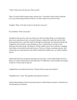 "I hate it when you're the sane one. That's my job."



"Rose," he said, forcibly trying to keep a serious tone, "I can think of many words to describe
you, sexy and hot being at the top of the list. You know what's not on the list? Sane."



I laughed. "Okay, well, then my job is to be the less crazy one."



He considered. "That I can accept."



I brought my lips up to his, and even if there were still some shaky things in our relationship,
there was no uncertainty in how we kissed. Kissing in a dream felt exactly like real life. Heat
blossomed between us, and I felt a thrill run through my whole body. He released my hands and
wrapped his arms around my waist, bringing us closer. I realized that it was time to start
believing what I kept saying. Life did go on. Dimitri might be gone, but I could have something
with Adrian--at least until my job took me away. That was, of course, assuming I got one. Hell,
if Hans kept me on desk duty here and Adrian continued his slothful ways, we could be together
forever.



Adrian and I kissed for a long time, pressing closer and closer. At last I broke things off. If you
had sex in a dream, did that mean you'd really done it? I didn't know, and I certainly wasn't going
to find out. I wasn't ready for that yet.



I stepped back, and Adrian took the hint. "Find me when you get some freedom."



"Hopefully soon," I said. "The guardians can't punish me forever."



Adrian looked skeptical, but he let the dream dissolve without further comment. I returned to my
own bed and my own dreams.
 