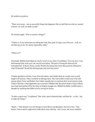 He arched an eyebrow.



"There were some... not so successful things that happened. But we did find out what we wanted
to know--or, well, we think we did."



His breath caught. "How to restore a Strigoi?"



"I think so. If our informant was telling the truth, then yeah. Except, even if he was... well, it's
not that easy to do. It's nearly impossible, really."



"What is it?"



I hesitated. Mikhail had helped us, but he wasn't in my circle of confidants. Yet even now, I saw
that haunted look in his eyes, the one I'd seen before. The pain of losing his beloved still
tormented him. It likely always would. Would I be doing more harm than good by telling him
what I'd learned? Would this fleeting hope only hurt him more?



I finally decided to tell him. Even if he told others--and I didn't think he would--most would
laugh it off anyway. There would be no damage there. The real trouble would come if he told
anyone about Victor and Robert--but I didn't actually have to mention their involvement to him.
Unlike Christian, it had apparently not occurred to Mikhail that the prison break so big in Moroi
news had been pulled off by the teens he helped smuggle out. Mikhail probably couldn't spare a
thought for anything that didn't involve saving his Sonya.



"It takes a spirit user," I explained. "One with a spirit-charmed stake, and then he... or she... has
to stake the Strigoi."



"Spirit..." That element was still foreign to most Moroi and dhampirs--but not to him. "Like
Sonya. I know spirit's supposed to make them more alluring... but I swear, she never needed it.
 