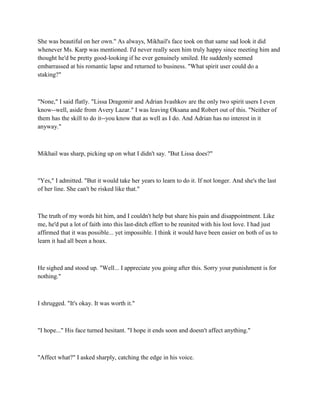 She was beautiful on her own." As always, Mikhail's face took on that same sad look it did
whenever Ms. Karp was mentioned. I'd never really seen him truly happy since meeting him and
thought he'd be pretty good-looking if he ever genuinely smiled. He suddenly seemed
embarrassed at his romantic lapse and returned to business. "What spirit user could do a
staking?"



"None," I said flatly. "Lissa Dragomir and Adrian Ivashkov are the only two spirit users I even
know--well, aside from Avery Lazar." I was leaving Oksana and Robert out of this. "Neither of
them has the skill to do it--you know that as well as I do. And Adrian has no interest in it
anyway."



Mikhail was sharp, picking up on what I didn't say. "But Lissa does?"



"Yes," I admitted. "But it would take her years to learn to do it. If not longer. And she's the last
of her line. She can't be risked like that."



The truth of my words hit him, and I couldn't help but share his pain and disappointment. Like
me, he'd put a lot of faith into this last-ditch effort to be reunited with his lost love. I had just
affirmed that it was possible... yet impossible. I think it would have been easier on both of us to
learn it had all been a hoax.



He sighed and stood up. "Well... I appreciate you going after this. Sorry your punishment is for
nothing."



I shrugged. "It's okay. It was worth it."



"I hope..." His face turned hesitant. "I hope it ends soon and doesn't affect anything."



"Affect what?" I asked sharply, catching the edge in his voice.
 