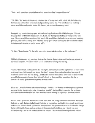 "Just... well, guardians who disobey orders sometimes face long punishments."



"Oh. This." He was referring to my constant fear of being stuck with a desk job. I tried to play
flippant and not to show how much that possibility scared me. "I'm sure Hans was bluffing. I
mean, would he really make me do this forever just because I ran away and--"



I stopped, my mouth hanging open when a knowing glint flashed in Mikhail's eyes. I'd heard
long ago how he'd tried to track down Ms. Karp, but the logistics had never really hit me until
now. No one would have condoned his search. He would have had to leave on his own, breaking
protocol, and come skulking back when he finally gave up on locating her. He would have been
in just as much trouble as me for going MIA.



"Is that..." I swallowed. "Is that why you... why you work down here in the vaults now?"



Mikhail didn't answer my question. Instead, he glanced down with a small smile and pointed at
my stacks of paper. "F comes before L," he said before turning and leaving.



"Damn," I muttered, looking down. He was right. Apparently I couldn't alphabetize so well while
watching Lissa. Still, once I was alone, that didn't stop me from tuning back into her mind. I
wanted to know what she was doing... and I didn't want to think about how what I'd done would
probably be considered worse than Mikhail's deeds in the eyes of the guardians. Or that a
similar--or worse--punishment might be in store for me.



Lissa and Christian were at a hotel near Lehigh's campus. The middle of the vampiric day meant
evening for the human university. Lissa's tour wouldn't start until their morning the next day,
which meant she had to bide her time at the hotel now and try to adjust to a human schedule.



Lissa's "new" guardians, Serena and Grant, were with her, along with three extras that the queen
had sent as well. Tatiana had allowed Christian to come along and hadn't been nearly as opposed
as Lissa had feared--which again made me question if the queen really was as awful as I'd always
believed. Priscilla Voda, a close advisor of the queen that both Lissa and I liked, was also
accompanying Lissa as she looked around the school. Two of the additional guardians stayed
 