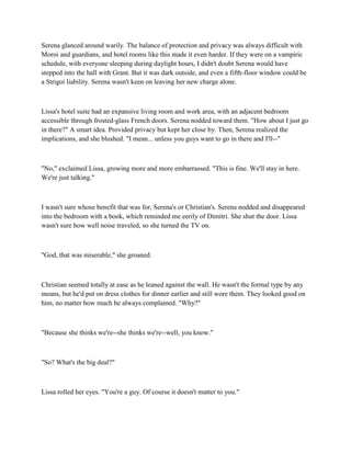 Serena glanced around warily. The balance of protection and privacy was always difficult with
Moroi and guardians, and hotel rooms like this made it even harder. If they were on a vampiric
schedule, with everyone sleeping during daylight hours, I didn't doubt Serena would have
stepped into the hall with Grant. But it was dark outside, and even a fifth-floor window could be
a Strigoi liability. Serena wasn't keen on leaving her new charge alone.



Lissa's hotel suite had an expansive living room and work area, with an adjacent bedroom
accessible through frosted-glass French doors. Serena nodded toward them. "How about I just go
in there?" A smart idea. Provided privacy but kept her close by. Then, Serena realized the
implications, and she blushed. "I mean... unless you guys want to go in there and I'll--"



"No," exclaimed Lissa, growing more and more embarrassed. "This is fine. We'll stay in here.
We're just talking."



I wasn't sure whose benefit that was for, Serena's or Christian's. Serena nodded and disappeared
into the bedroom with a book, which reminded me eerily of Dimitri. She shut the door. Lissa
wasn't sure how well noise traveled, so she turned the TV on.



"God, that was miserable," she groaned.



Christian seemed totally at ease as he leaned against the wall. He wasn't the formal type by any
means, but he'd put on dress clothes for dinner earlier and still wore them. They looked good on
him, no matter how much he always complained. "Why?"



"Because she thinks we're--she thinks we're--well, you know."



"So? What's the big deal?"



Lissa rolled her eyes. "You're a guy. Of course it doesn't matter to you."
 