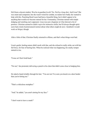 He'd been a decent student. Was he at guardian levels? No. Not by a long shot. And Lissa? She
was smart and competent, but she wasn't wired for combat, no matter how badly she wanted to
help with this. Punching Reed Lazar had been a beautiful thing, but it didn't appear to be
anything that would ever become natural for her. Fortunately, Christian started with simple
dodging and watching one's opponent. Lissa was just a beginner at it but showed a lot of
promise. Christian seemed to chalk it up to his instructive skills, but I'd always thought spirit
users had a kind of preternatural instinct about what others might do next. I doubted it would
work on Strigoi, though.



After a little of that, Christian finally returned to offense, and that's when things went bad.



Lissa's gentle, healing nature didn't mesh with that, and she refused to really strike out with her
full force, for fear of hurting him. When he realized what was happening, his snarky temper
started to rise.



"Come on! Don't hold back."



"I'm not," she protested, delivering a punch to his chest that didn't come close to budging him.



He raked a hand irritably through his hair. "You are too! I've seen you knock on a door harder
than you're hitting me."



"That's a ridiculous metaphor."



"And," he added, "you aren't aiming for my face."



"I don't want to leave a mark!"
 