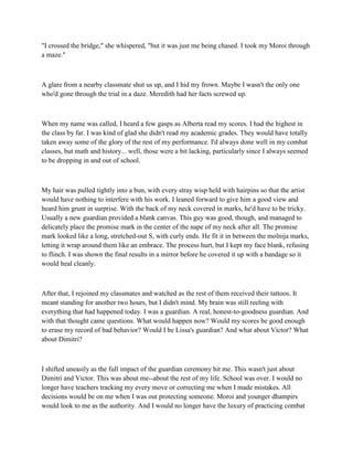 "I crossed the bridge," she whispered, "but it was just me being chased. I took my Moroi through
a maze."



A glare from a nearby classmate shut us up, and I hid my frown. Maybe I wasn't the only one
who'd gone through the trial in a daze. Meredith had her facts screwed up.



When my name was called, I heard a few gasps as Alberta read my scores. I had the highest in
the class by far. I was kind of glad she didn't read my academic grades. They would have totally
taken away some of the glory of the rest of my performance. I'd always done well in my combat
classes, but math and history... well, those were a bit lacking, particularly since I always seemed
to be dropping in and out of school.



My hair was pulled tightly into a bun, with every stray wisp held with hairpins so that the artist
would have nothing to interfere with his work. I leaned forward to give him a good view and
heard him grunt in surprise. With the back of my neck covered in marks, he'd have to be tricky.
Usually a new guardian provided a blank canvas. This guy was good, though, and managed to
delicately place the promise mark in the center of the nape of my neck after all. The promise
mark looked like a long, stretched-out S, with curly ends. He fit it in between the molnija marks,
letting it wrap around them like an embrace. The process hurt, but I kept my face blank, refusing
to flinch. I was shown the final results in a mirror before he covered it up with a bandage so it
would heal cleanly.



After that, I rejoined my classmates and watched as the rest of them received their tattoos. It
meant standing for another two hours, but I didn't mind. My brain was still reeling with
everything that had happened today. I was a guardian. A real, honest-to-goodness guardian. And
with that thought came questions. What would happen now? Would my scores be good enough
to erase my record of bad behavior? Would I be Lissa's guardian? And what about Victor? What
about Dimitri?



I shifted uneasily as the full impact of the guardian ceremony hit me. This wasn't just about
Dimitri and Victor. This was about me--about the rest of my life. School was over. I would no
longer have teachers tracking my every move or correcting me when I made mistakes. All
decisions would be on me when I was out protecting someone. Moroi and younger dhampirs
would look to me as the authority. And I would no longer have the luxury of practicing combat
 