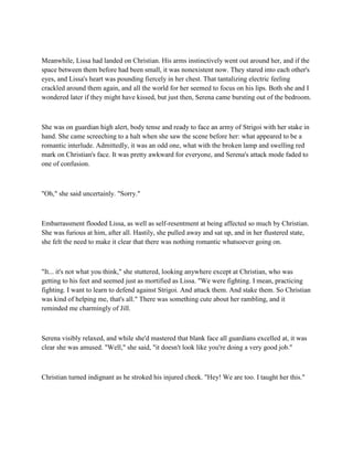 Meanwhile, Lissa had landed on Christian. His arms instinctively went out around her, and if the
space between them before had been small, it was nonexistent now. They stared into each other's
eyes, and Lissa's heart was pounding fiercely in her chest. That tantalizing electric feeling
crackled around them again, and all the world for her seemed to focus on his lips. Both she and I
wondered later if they might have kissed, but just then, Serena came bursting out of the bedroom.



She was on guardian high alert, body tense and ready to face an army of Strigoi with her stake in
hand. She came screeching to a halt when she saw the scene before her: what appeared to be a
romantic interlude. Admittedly, it was an odd one, what with the broken lamp and swelling red
mark on Christian's face. It was pretty awkward for everyone, and Serena's attack mode faded to
one of confusion.



"Oh," she said uncertainly. "Sorry."



Embarrassment flooded Lissa, as well as self-resentment at being affected so much by Christian.
She was furious at him, after all. Hastily, she pulled away and sat up, and in her flustered state,
she felt the need to make it clear that there was nothing romantic whatsoever going on.



"It... it's not what you think," she stuttered, looking anywhere except at Christian, who was
getting to his feet and seemed just as mortified as Lissa. "We were fighting. I mean, practicing
fighting. I want to learn to defend against Strigoi. And attack them. And stake them. So Christian
was kind of helping me, that's all." There was something cute about her rambling, and it
reminded me charmingly of Jill.



Serena visibly relaxed, and while she'd mastered that blank face all guardians excelled at, it was
clear she was amused. "Well," she said, "it doesn't look like you're doing a very good job."



Christian turned indignant as he stroked his injured cheek. "Hey! We are too. I taught her this."
 