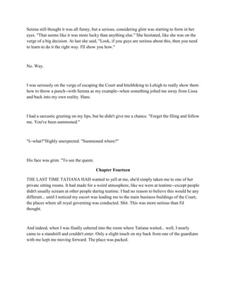 Serena still thought it was all funny, but a serious, considering glint was starting to form in her
eyes. "That seems like it was more lucky than anything else." She hesitated, like she was on the
verge of a big decision. At last she said, "Look, if you guys are serious about this, then you need
to learn to do it the right way. I'll show you how."



No. Way.



I was seriously on the verge of escaping the Court and hitchhiking to Lehigh to really show them
how to throw a punch--with Serena as my example--when something jolted me away from Lissa
and back into my own reality. Hans.



I had a sarcastic greeting on my lips, but he didn't give me a chance. "Forget the filing and follow
me. You've been summoned."



"I--what?"Highly unexpected. "Summoned where?"



His face was grim. "To see the queen.

                                        Chapter Fourteen

THE LAST TIME TATIANA HAD wanted to yell at me, she'd simply taken me to one of her
private sitting rooms. It had made for a weird atmosphere, like we were at teatime--except people
didn't usually scream at other people during teatime. I had no reason to believe this would be any
different... until I noticed my escort was leading me to the main business buildings of the Court,
the places where all royal governing was conducted. Shit. This was more serious than I'd
thought.



And indeed, when I was finally ushered into the room where Tatiana waited... well, I nearly
came to a standstill and couldn't enter. Only a slight touch on my back from one of the guardians
with me kept me moving forward. The place was packed.
 