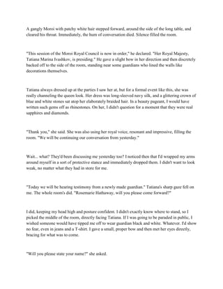 A gangly Moroi with patchy white hair stepped forward, around the side of the long table, and
cleared his throat. Immediately, the hum of conversation died. Silence filled the room.



"This session of the Moroi Royal Council is now in order," he declared. "Her Royal Majesty,
Tatiana Marina Ivashkov, is presiding." He gave a slight bow in her direction and then discretely
backed off to the side of the room, standing near some guardians who lined the walls like
decorations themselves.



Tatiana always dressed up at the parties I saw her at, but for a formal event like this, she was
really channeling the queen look. Her dress was long-sleeved navy silk, and a glittering crown of
blue and white stones sat atop her elaborately braided hair. In a beauty pageant, I would have
written such gems off as rhinestones. On her, I didn't question for a moment that they were real
sapphires and diamonds.



"Thank you," she said. She was also using her royal voice, resonant and impressive, filling the
room. "We will be continuing our conversation from yesterday."



Wait... what? They'd been discussing me yesterday too? I noticed then that I'd wrapped my arms
around myself in a sort of protective stance and immediately dropped them. I didn't want to look
weak, no matter what they had in store for me.



"Today we will be hearing testimony from a newly made guardian." Tatiana's sharp gaze fell on
me. The whole room's did. "Rosemarie Hathaway, will you please come forward?"



I did, keeping my head high and posture confident. I didn't exactly know where to stand, so I
picked the middle of the room, directly facing Tatiana. If I was going to be paraded in public, I
wished someone would have tipped me off to wear guardian black and white. Whatever. I'd show
no fear, even in jeans and a T-shirt. I gave a small, proper bow and then met her eyes directly,
bracing for what was to come.



"Will you please state your name?" she asked.
 