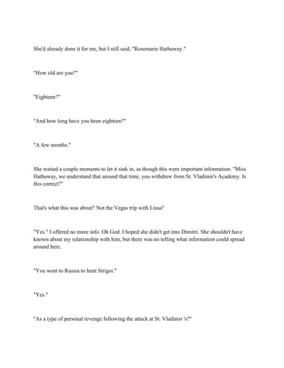 She'd already done it for me, but I still said, "Rosemarie Hathaway."



"How old are you?"



"Eighteen?"



"And how long have you been eighteen?"



"A few months."



She waited a couple moments to let it sink in, as though this were important information. "Miss
Hathaway, we understand that around that time, you withdrew from St. Vladimir's Academy. Is
this correct?"



That's what this was about? Not the Vegas trip with Lissa?



"Yes." I offered no more info. Oh God. I hoped she didn't get into Dimitri. She shouldn't have
known about my relationship with him, but there was no telling what information could spread
around here.



"You went to Russia to hunt Strigoi."



"Yes."



"As a type of personal revenge following the attack at St. Vladimir 's?"
 