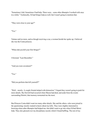 "Sometimes I did. Sometimes I had help. There were... some other dhampirs I worked with once
in a while." Technically, I'd had Strigoi help as well, but I wasn't going to mention that.



"They were close to your age?"



"Yes."



Tatiana said no more, and as though receiving a cue, a woman beside her spoke up. I believed
she was the Conta princess.



"When did you kill your first Strigoi?"



I frowned. "Last December."



"And you were seventeen?"



"Yes."



"Did you perform that kill yourself?"



"Well... mostly. A couple friends helped with distraction." I hoped they weren't going to push for
more details. My first kill had occurred when Mason had died, and aside from the events
surrounding Dimitri, that memory tormented me the most.



But Princess Conta didn't want too many other details. She and the others--who soon joined in
the questioning--mostly wanted to know about my kills. They were slightly interested in
knowing when other dhampirs had helped me--but didn't want to go into when I'd had Moroi
help. They also glossed over my disciplinary record, which I found baffling. The rest of my
 