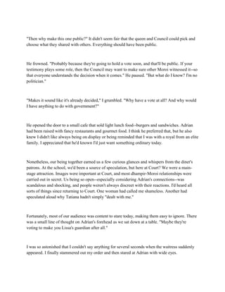 "Then why make this one public?" It didn't seem fair that the queen and Council could pick and
choose what they shared with others. Everything should have been public.



He frowned. "Probably because they're going to hold a vote soon, and that'll be public. If your
testimony plays some role, then the Council may want to make sure other Moroi witnessed it--so
that everyone understands the decision when it comes." He paused. "But what do I know? I'm no
politician."



"Makes it sound like it's already decided," I grumbled. "Why have a vote at all? And why would
I have anything to do with government?"



He opened the door to a small cafe that sold light lunch food--burgers and sandwiches. Adrian
had been raised with fancy restaurants and gourmet food. I think he preferred that, but he also
knew I didn't like always being on display or being reminded that I was with a royal from an elite
family. I appreciated that he'd known I'd just want something ordinary today.



Nonetheless, our being together earned us a few curious glances and whispers from the diner's
patrons. At the school, we'd been a source of speculation, but here at Court? We were a main-
stage attraction. Images were important at Court, and most dhampir-Moroi relationships were
carried out in secret. Us being so open--especially considering Adrian's connections--was
scandalous and shocking, and people weren't always discreet with their reactions. I'd heard all
sorts of things since returning to Court. One woman had called me shameless. Another had
speculated aloud why Tatiana hadn't simply "dealt with me."



Fortunately, most of our audience was content to stare today, making them easy to ignore. There
was a small line of thought on Adrian's forehead as we sat down at a table. "Maybe they're
voting to make you Lissa's guardian after all."



I was so astonished that I couldn't say anything for several seconds when the waitress suddenly
appeared. I finally stammered out my order and then stared at Adrian with wide eyes.
 