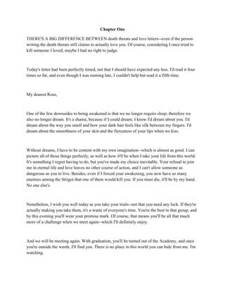 Chapter One

THERE'S A BIG DIFFERENCE BETWEEN death threats and love letters--even if the person
writing the death threats still claims to actually love you. Of course, considering I once tried to
kill someone I loved, maybe I had no right to judge.



Today's letter had been perfectly timed, not that I should have expected any less. I'd read it four
times so far, and even though I was running late, I couldn't help but read it a fifth time.



My dearest Rose,



One of the few downsides to being awakened is that we no longer require sleep; therefore we
also no longer dream. It's a shame, because if I could dream, I know I'd dream about you. I'd
dream about the way you smell and how your dark hair feels like silk between my fingers. I'd
dream about the smoothness of your skin and the fierceness of your lips when we kiss.



Without dreams, I have to be content with my own imagination--which is almost as good. I can
picture all of those things perfectly, as well as how it'll be when I take your life from this world.
It's something I regret having to do, but you've made my choice inevitable. Your refusal to join
me in eternal life and love leaves no other course of action, and I can't allow someone as
dangerous as you to live. Besides, even if I forced your awakening, you now have so many
enemies among the Strigoi that one of them would kill you. If you must die, it'll be by my hand.
No one else's.



Nonetheless, I wish you well today as you take your trials--not that you need any luck. If they're
actually making you take them, it's a waste of everyone's time. You're the best in that group, and
by this evening you'll wear your promise mark. Of course, that means you'll be all that much
more of a challenge when we meet again--which I'll definitely enjoy.



And we will be meeting again. With graduation, you'll be turned out of the Academy, and once
you're outside the wards, I'll find you. There is no place in this world you can hide from me. I'm
watching.
 