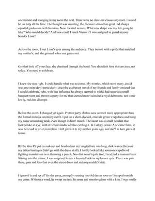 one minute and lounging in my room the next. There were no clear-cut classes anymore. I would
be on duty all the time. The thought was daunting, the pressure almost too great. I'd always
equated graduation with freedom. Now I wasn't so sure. What new shape was my life going to
take? Who would decide? And how could I reach Victor if I was assigned to guard anyone
besides Lissa?



Across the room, I met Lissa's eyes among the audience. They burned with a pride that matched
my mother's, and she grinned when our gazes met.



Get that look off your face, she chastised through the bond. You shouldn't look that anxious, not
today. You need to celebrate.



I knew she was right. I could handle what was to come. My worries, which were many, could
wait one more day--particularly since the exuberant mood of my friends and family ensured that
I would celebrate. Abe, with that influence he always seemed to wield, had secured a small
banquet room and thrown a party for me that seemed more suited to a royal debutante, not some
lowly, reckless dhampir.



Before the event, I changed yet again. Prettier party clothes now seemed more appropriate than
the formal molnija ceremony outfit. I put on a short-sleeved, emerald green wrap dress and hung
my nazar around my neck, even though it didn't match. The nazar was a small pendant that
looked like an eye, with different shades of blue circling it. In Turkey, where Abe came from, it
was believed to offer protection. He'd given it to my mother years ago, and she'd in turn given it
to me.



By the time I'd put on makeup and brushed out my tangled hair into long, dark waves (because
my tattoo bandages didn't go with the dress at all), I hardly looked like someone capable of
fighting monsters or even throwing a punch. No--that wasn't quite true, I realized a moment later.
Staring into the mirror, I was surprised to see a haunted look in my brown eyes. There was pain
there, pain and loss that even the nicest dress and makeup couldn't hide.



I ignored it and set off for the party, promptly running into Adrian as soon as I stepped outside
my dorm. Without a word, he swept me into his arms and smothered me with a kiss. I was totally
 