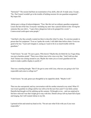"Seriously?" The session had been an examination of my skills, after all. It made sense. Except...
"No. The Council wouldn't go to the trouble of holding sessions for one guardian assignment."
My hopes fell.



Adrian gave a shrug of acknowledgment. "True. But this isn't an ordinary guardian assignment.
Lissa's the last of her line. Everyone--including my aunt--has a special interest in her. Giving her
someone like you who's..." I gave him a dangerous look as he grasped for a word. "...
Controversial could upset some people."



"And that's why they actually wanted me there to describe what I've done. To convince people in
person that I'm competent." Even as I spoke the words, I still didn't dare believe them. It was too
good to be true. "I just can't imagine it, seeing as I seem to be in so much trouble with the
guardians."



"I don't know," he said. "It's just a guess. Who knows? Maybe they do think the Las Vegas thing
was just a harmless prank." There was a bitter tone in his voice over that. "And I told you that
Aunt Tatiana was coming around to you. Maybe she wants you as Lissa's guardian now but
needs to make a public display to justify it."



That was a startling thought. "But if I do get to come with Lissa, what are you going to do? Get
respectable and come to college too?"



"I don't know," he said, green eyes thoughtful as he sipped his drink. "Maybe I will."



That was also unexpected, and my conversation with his mother returned to my mind. What if I
was Lissa's guardian in college and he was with us for the next four years? I was fairly certain
Daniella had thought we'd be splitting up this summer. I'd thought so too... and was surprised to
feel how relieved I was that I might get to stay with him. Dimitri always left my heart full of pain
and longing, but I still wanted Adrian in my life.



I grinned at him and rested my hand on his. "I'm not sure what I'd do with you if you were
respectable."
 