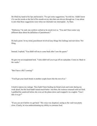 He lifted my hand to his lips and kissed it. "I've got some suggestions," he told me. I didn't know
if it was his words or the feel of his mouth on my skin that sent shivers through me. I was about
to ask what those suggestions were when our interlude was interrupted... by Hans.



"Hathaway," he said, one eyebrow arched as he stood over us. "You and I have some very
different ideas about the definition of 'punishment.'"



He had a point. In my mind, punishment involved easy things like lashings and starvation. Not
filing.



Instead, I replied, "You didn't tell me to come back after I saw the queen."



He gave me an exasperated look. "I also didn't tell you to go off on a playdate. Come on. Back to
the vaults."



"But I have a BLT coming!"



"You'll get your lunch break in another couple hours like the rest of us."



I tried to repress my outrage. They hadn't been feeding me bread crusts and water during my
work detail, but the food hadn't tasted much better. Just then, the waitress returned with our food.
I grabbed the sandwich before she even set the plates down and wrapped it in a napkin. "Can I
take it to go?"



"If you can eat it before we get back." His voice was skeptical, seeing as the vault was pretty
close. Clearly, he was underestimating my ability to consume food.
 