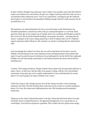 In spite of Hans's disapproving expression, I gave Adrian a kiss goodbye and a look that told him
maybe we'd continue our conversation. He gave me a happy, knowing smile that I only saw for a
second before Hans ordered me away. True to my expectations, I managed to get the sandwich
down before we arrived back at the guardians' building, though I did feel a little nauseous for the
next half hour or so.



My lunchtime was almost dinnertime for Lissa, out in the human world. Returning to my
miserable punishment, I cheered up a little at the joy running through her via our bond. She'd
spent the whole day on her campus tour of Lehigh, and it was everything she'd hoped it could be.
She loved it all. She loved the beautiful buildings, the grounds, the dorms... and especially the
classes. A glimpse at the course catalog opened up a world of subjects that even St. Vladimir's
superior education hadn't offered us. She wanted to see and do everything that the school had to
offer.



And even though she wished I was there, she was still excited about the fact that it was her
birthday. Priscilla had given her some elaborate jewelry and had promised a fancy dinner that
night. It wasn't exactly the type of celebration Lissa had hoped for, but the thrill of her eighteenth
birthday was still intoxicating--particularly as she looked around at the dream school she'd be
attending soon.



I confess, I felt a pang of jealousy. Despite Adrian's theory about why the queen had called me in
today, I knew--as did Lissa--that the odds of me going to college with her were still probably
nonexistent. Some petty part of me couldn't understand how Lissa could therefore be excited
about it if I wasn't going to be along. Childish of me, I know.



I didn't have long to sulk, though, because once all the touring was done, Lissa's entourage
returned to the hotel. Priscilla told them they could clean up for an hour or so before heading to
dinner. For Lissa, this meant more fighting-practice time. My brooding mood immediately
turned irate.



Things got worse when I realized that earlier in the day, Serena had told Grant about Lissa and
Christian's desire to defend themselves. He apparently thought that it was a good idea too. It
would figure. Lissa had two progressive guardians. Why couldn't she have gotten some stodgy,
 