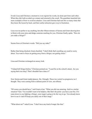 It took Lissa and Christian a moment to even register his words, let alone part from each other.
When they did, both avoided eye contact and returned to the couch. The guardians launched into
more examples of how to avoid an attacker. Lissa and Christian had seen this so many times that
they knew the lesson by heart, and their earlier attraction gave way to frustration.



Lissa was too polite to say anything, but after fifteen minutes of Serena and Grant showing how
to block with your arms and dodge someone reaching for you, Christian finally spoke. "How do
you stake a Strigoi?"



Serena froze at Christian's words. "Did you say stake?"



Rather than being shocked, Grant chuckled. "I don't think that's anything you need to worry
about. You want to focus on getting away from a Strigoi, not getting closer."



Lissa and Christian exchanged an uneasy look.



"I helped kill Strigoi before," Christian pointed out. "I used fire at the school's attack. Are you
saying that's not okay? That I shouldn't have done it?"



Now Serena and Grant traded glances. Ha, I thought. Those two weren't as progressive as I
thought. They were coming from a defense point of view, not offense.



"Of course you should have," said Grant at last. "What you did was amazing. And in a similar
situation? Sure. You wouldn't want to be helpless. But that's the point--you have your fire. If it
came down to you fighting a Strigoi, your magic's going to be the way to go. You already know
how to use it--and it'll keep you safely out of their range."



"What about me?" asked Lissa. "I don't have any kind of magic like that."
 