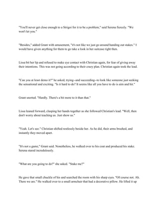 "You'll never get close enough to a Strigoi for it to be a problem," said Serena fiercely. "We
won't let you."



"Besides," added Grant with amusement, "it's not like we just go around handing out stakes." I
would have given anything for them to go take a look in her suitcase right then.



Lissa bit her lip and refused to make eye contact with Christian again, for fear of giving away
their intentions. This was not going according to their crazy plan. Christian again took the lead.



"Can you at least demo it?" he asked, trying--and succeeding--to look like someone just seeking
the sensational and exciting. "Is it hard to do? It seems like all you have to do is aim and hit."



Grant snorted. "Hardly. There's a bit more to it than that."



Lissa leaned forward, clasping her hands together as she followed Christian's lead. "Well, then
don't worry about teaching us. Just show us."



"Yeah. Let's see." Christian shifted restlessly beside her. As he did, their arms brushed, and
instantly they moved apart.



"It's not a game," Grant said. Nonetheless, he walked over to his coat and produced his stake.
Serena stared incredulously.



"What are you going to do?" she asked. "Stake me?"



He gave that small chuckle of his and searched the room with his sharp eyes. "Of course not. Ah.
There we are." He walked over to a small armchair that had a decorative pillow. He lifted it up
 