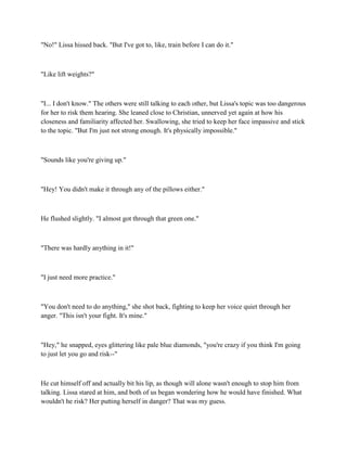 "No!" Lissa hissed back. "But I've got to, like, train before I can do it."



"Like lift weights?"



"I... I don't know." The others were still talking to each other, but Lissa's topic was too dangerous
for her to risk them hearing. She leaned close to Christian, unnerved yet again at how his
closeness and familiarity affected her. Swallowing, she tried to keep her face impassive and stick
to the topic. "But I'm just not strong enough. It's physically impossible."



"Sounds like you're giving up."



"Hey! You didn't make it through any of the pillows either."



He flushed slightly. "I almost got through that green one."



"There was hardly anything in it!"



"I just need more practice."



"You don't need to do anything," she shot back, fighting to keep her voice quiet through her
anger. "This isn't your fight. It's mine."



"Hey," he snapped, eyes glittering like pale blue diamonds, "you're crazy if you think I'm going
to just let you go and risk--"



He cut himself off and actually bit his lip, as though will alone wasn't enough to stop him from
talking. Lissa stared at him, and both of us began wondering how he would have finished. What
wouldn't he risk? Her putting herself in danger? That was my guess.
 