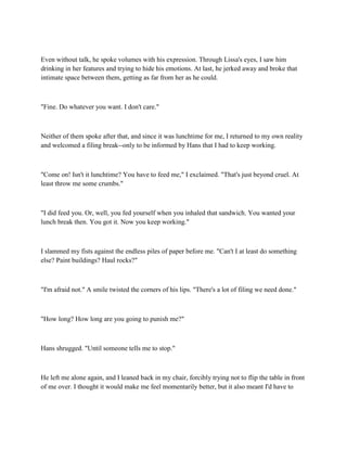 Even without talk, he spoke volumes with his expression. Through Lissa's eyes, I saw him
drinking in her features and trying to hide his emotions. At last, he jerked away and broke that
intimate space between them, getting as far from her as he could.



"Fine. Do whatever you want. I don't care."



Neither of them spoke after that, and since it was lunchtime for me, I returned to my own reality
and welcomed a filing break--only to be informed by Hans that I had to keep working.



"Come on! Isn't it lunchtime? You have to feed me," I exclaimed. "That's just beyond cruel. At
least throw me some crumbs."



"I did feed you. Or, well, you fed yourself when you inhaled that sandwich. You wanted your
lunch break then. You got it. Now you keep working."



I slammed my fists against the endless piles of paper before me. "Can't I at least do something
else? Paint buildings? Haul rocks?"



"I'm afraid not." A smile twisted the corners of his lips. "There's a lot of filing we need done."



"How long? How long are you going to punish me?"



Hans shrugged. "Until someone tells me to stop."



He left me alone again, and I leaned back in my chair, forcibly trying not to flip the table in front
of me over. I thought it would make me feel momentarily better, but it also meant I'd have to
 