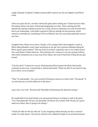 caught off guard. It figured. Undead creatures didn't surprise me, but one flippant royal Moroi
could.



And it was quite the kiss, one that I almost felt guilty about sinking into. I'd had concerns when
first dating Adrian, but many of them had disappeared over time. After watching him flirt
shamelessly and take nothing seriously for so long, I'd never expected to see such devotion from
him in our relationship. I also hadn't expected to find my feelings for him growing--which
seemed so contradictory considering I still loved Dimitri and was concocting impossible ways to
save him.



I laughed when Adrian set me down. Nearby, a few younger Moroi had stopped to watch us.
Moroi dating dhampirs wasn't super uncommon at our age, but a notorious dhampir dating the
Moroi queen's great-nephew? That was kind of out there--especially since it was widely known
how much Queen Tatiana hated me. There had been few witnesses to my last meeting with her,
when she'd screamed at me to stay away from Adrian, but word of that kind of thing always gets
around.



"Like the show?" I asked our voyeurs. Realizing they'd been busted, the Moroi kids hastily
continued on their way. I turned back to Adrian and smiled. "What was that? It was kind of a big
kiss to throw on me in public."



"That," he said grandly, "was your reward for kicking so much ass in those trials." He paused. "It
was also because you look totally hot in that dress."



I gave him a wry look. "Reward, huh? Meredith's boyfriend got her diamond earrings."



He caught hold of my hand and gave an unconcerned shrug as we began to walk to the party.
"You want diamonds? I'll give you diamonds. I'll shower you in them. Hell, I'll get you a gown
made out of them. But it's going to be skimpy."



"I think I'll settle for the kiss after all," I said, imagining Adrian dressing me like a swimsuit
model. Or a pole dancer. The jewelry reference also suddenly brought on an unwanted memory.
 