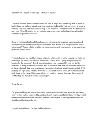 redo the work I'd done. With a sigh, I returned to my task.




Lissa was at dinner when I tuned back into her later. It might have technically been in honor of
her birthday, but really, it was all royal conversation with Priscilla. That was no way to spend a
birthday, I decided. I'd have to make this up to her whenever I earned freedom. We'd have a real
party, and I'd be able to give her my birthday present: gorgeous leather boots that Adrian had
helped me acquire back at school.



Being in Christian's head might have been more interesting, but since that wasn't an option, I
returned to my own and mulled over my earlier talk with Adrian. Was this punishment finally
going to end? Was an official royal decree going to put me and Lissa together at last, despite the
guardians' normal policy?



Trying to figure it out was like being on a hamster wheel. A lot of work. No progress. But it got
me through the dinner conversation, and before I knew it, Lissa's group was getting up and
heading for the restaurant's door. It was dark out now, and Lissa couldn't help but feel the
weirdness of being on a human schedule. Back at school or the Court, this would be the middle
of the day. Instead, they were now heading back to their hotel and would be going to bed. Well,
probably not right away. I had no doubt that if Lissa and Christian could get over their current
huff, they'd be back to stabbing more pillows. As much as I wanted those two dating again, I
couldn't help but think they were a lot safer apart.



Or maybe not.



The group had hung out at the restaurant far past the normal dinner hour, so the lot was mostly
empty as they walked across it. The guardians hadn't exactly parked in the back, but they weren't
near the main entrance either. They had, however, made a point of parking next to one of the
street lamps illuminating the lot.



Except it wasn't lit now. The light had been broken.
 