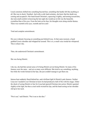 Lissa's emotions shifted into something beyond fear, something that hardly felt like anything at
all. She was in shock. Numbed. And with a cold, hard certainty, she knew that her death was
coming and accepted it. Her hand found Christian's, squeezing it tightly, and turning toward him,
she took small comfort in knowing the last sight she would see in life was the beautiful,
crystalline blue of his eyes. From the look on his face, his thoughts were along similar themes.
There was warmth in his eyes, warmth and love and--



Total and complete astonishment.



His eyes widened, focusing on something just behind Lissa. At that same moment, a hand
grabbed Lissa's shoulder and whipped her around. This is it, a small voice inside her whispered.
This is where I die.



Then, she understood Christian's astonishment.



She was facing Dimitri.



Like me, she had that surreal sense of it being Dimitri yet not being Dimitri. So many of his
features were the same... and yet so many were different. She tried to say something, anything,
but while the words formed on her lips, she just couldn't manage to get them out.



Intense heat suddenly flared behind her, and a brilliant light lit Dimitri's pale features. Neither
Lissa nor I needed to see Christian to know he had produced a ball of fire with his magic. Either
the shock of seeing Dimitri or fear for Lissa had spurred Christian into action. Dimitri squinted
slightly at the light, but then a cruel smile twisted his lips, and the hand resting on her shoulder
slid up to her neck.



"Put it out," said Dimitri. "Put it out or she dies."
 