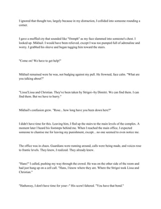 I ignored that thought too, largely because in my distraction, I collided into someone rounding a
corner.



I gave a muffled cry that sounded like "Oomph" as my face slammed into someone's chest. I
looked up. Mikhail. I would have been relieved, except I was too pumped full of adrenaline and
worry. I grabbed his sleeve and began tugging him toward the stairs.



"Come on! We have to get help!"



Mikhail remained were he was, not budging against my pull. He frowned, face calm. "What are
you talking about?"



"Lissa!Lissa and Christian. They've been taken by Strigoi--by Dimitri. We can find them. I can
find them. But we have to hurry."



Mikhail's confusion grew. "Rose... how long have you been down here?"



I didn't have time for this. Leaving him, I fled up the stairs to the main levels of the complex. A
moment later I heard his footsteps behind me. When I reached the main office, I expected
someone to chastise me for leaving my punishment, except... no one seemed to even notice me.



The office was in chaos. Guardians were running around, calls were being made, and voices rose
to frantic levels. They knew, I realized. They already knew.



"Hans!" I called, pushing my way through the crowd. He was on the other side of the room and
had just hung up on a cell call. "Hans, I know where they are. Where the Strigoi took Lissa and
Christian."



"Hathaway, I don't have time for your--" His scowl faltered. "You have that bond."
 