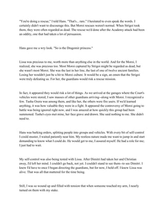 "You're doing a rescue," I told Hans. "That's... rare." I hesitated to even speak the words. I
certainly didn't want to discourage this. But Moroi rescues weren't normal. When Strigoi took
them, they were often regarded as dead. The rescue we'd done after the Academy attack had been
an oddity, one that had taken a lot of persuasion.



Hans gave me a wry look. "So is the Dragomir princess."



Lissa was precious to me, worth more than anything else in the world. And for the Moroi, I
realized, she was precious too. Most Moroi captured by Strigoi might be regarded as dead, but
she wasn't most Moroi. She was the last in her line, the last of one of twelve ancient families.
Losing her wouldn't just be a hit to Moroi culture. It would be a sign, an omen that the Strigoi
were truly defeating us. For her, the guardians would risk a rescue mission.



In fact, it appeared they would risk a lot of things. As we arrived at the garages where the Court's
vehicles were stored, I saw masses of other guardians arriving--along with Moroi. I recognized a
few. Tasha Ozera was among them, and like her, the others were fire users. If we'd learned
anything, it was how valuable they were in a fight. It appeared the controversy of Moroi going to
battle was being ignored right now, and I was amazed at how quickly this group had been
summoned. Tasha's eyes met mine, her face grave and drawn. She said nothing to me. She didn't
need to.



Hans was barking orders, splitting people into groups and vehicles. With every bit of self-control
I could muster, I waited patiently near him. My restless nature made me want to jump in and start
demanding to know what I could do. He would get to me, I assured myself. He had a role for me;
I just had to wait.



My self-control was also being tested with Lissa. After Dimitri had taken her and Christian
away, I'd left her mind. I couldn't go back, not yet. I couldn't stand to see them--to see Dimitri. I
knew I'd have to once I began directing the guardians, but for now, I held off. I knew Lissa was
alive. That was all that mattered for the time being.



Still, I was so wound up and filled with tension that when someone touched my arm, I nearly
turned on them with my stake.
 