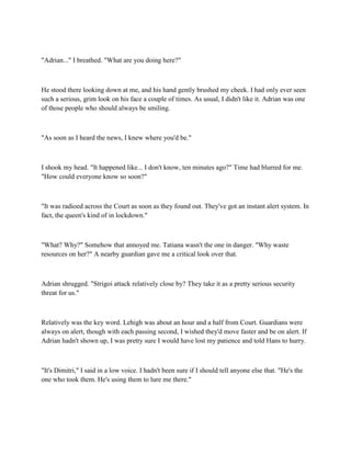 "Adrian..." I breathed. "What are you doing here?"



He stood there looking down at me, and his hand gently brushed my cheek. I had only ever seen
such a serious, grim look on his face a couple of times. As usual, I didn't like it. Adrian was one
of those people who should always be smiling.



"As soon as I heard the news, I knew where you'd be."



I shook my head. "It happened like... I don't know, ten minutes ago?" Time had blurred for me.
"How could everyone know so soon?"



"It was radioed across the Court as soon as they found out. They've got an instant alert system. In
fact, the queen's kind of in lockdown."



"What? Why?" Somehow that annoyed me. Tatiana wasn't the one in danger. "Why waste
resources on her?" A nearby guardian gave me a critical look over that.



Adrian shrugged. "Strigoi attack relatively close by? They take it as a pretty serious security
threat for us."



Relatively was the key word. Lehigh was about an hour and a half from Court. Guardians were
always on alert, though with each passing second, I wished they'd move faster and be on alert. If
Adrian hadn't shown up, I was pretty sure I would have lost my patience and told Hans to hurry.



"It's Dimitri," I said in a low voice. I hadn't been sure if I should tell anyone else that. "He's the
one who took them. He's using them to lure me there."
 