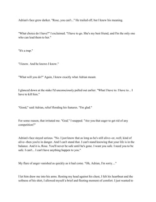 Adrian's face grew darker. "Rose, you can't..." He trailed off, but I knew his meaning.



"What choice do I have?" I exclaimed. "I have to go. She's my best friend, and I'm the only one
who can lead them to her."



"It's a trap."



"I know. And he knows I know."



"What will you do?" Again, I knew exactly what Adrian meant.



I glanced down at the stake I'd unconsciously pulled out earlier. "What I have to. I have to... I
have to kill him."



"Good," said Adrian, relief flooding his features. "I'm glad."



For some reason, that irritated me. "God," I snapped. "Are you that eager to get rid of any
competition?"



Adrian's face stayed serious. "No. I just know that as long as he's still alive--or, well, kind of
alive--then you're in danger. And I can't stand that. I can't stand knowing that your life is in the
balance. And it is, Rose. You'll never be safe until he's gone. I want you safe. I need you to be
safe. I can't... I can't have anything happen to you."



My flare of anger vanished as quickly as it had come. "Oh, Adrian, I'm sorry...."



I let him draw me into his arms. Resting my head against his chest, I felt his heartbeat and the
softness of his shirt, I allowed myself a brief and fleeting moment of comfort. I just wanted to
 