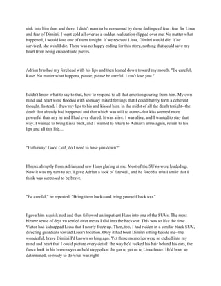sink into him then and there. I didn't want to be consumed by these feelings of fear: fear for Lissa
and fear of Dimitri. I went cold all over as a sudden realization slipped over me. No matter what
happened, I would lose one of them tonight. If we rescued Lissa, Dimitri would die. If he
survived, she would die. There was no happy ending for this story, nothing that could save my
heart from being crushed into pieces.



Adrian brushed my forehead with his lips and then leaned down toward my mouth. "Be careful,
Rose. No matter what happens, please, please be careful. I can't lose you."



I didn't know what to say to that, how to respond to all that emotion pouring from him. My own
mind and heart were flooded with so many mixed feelings that I could barely form a coherent
thought. Instead, I drew my lips to his and kissed him. In the midst of all the death tonight--the
death that already had happened and that which was still to come--that kiss seemed more
powerful than any he and I had ever shared. It was alive. I was alive, and I wanted to stay that
way. I wanted to bring Lissa back, and I wanted to return to Adrian's arms again, return to his
lips and all this life....



"Hathaway! Good God, do I need to hose you down?"



I broke abruptly from Adrian and saw Hans glaring at me. Most of the SUVs were loaded up.
Now it was my turn to act. I gave Adrian a look of farewell, and he forced a small smile that I
think was supposed to be brave.



"Be careful," he repeated. "Bring them back--and bring yourself back too."



I gave him a quick nod and then followed an impatient Hans into one of the SUVs. The most
bizarre sense of deja vu settled over me as I slid into the backseat. This was so like the time
Victor had kidnapped Lissa that I nearly froze up. Then, too, I had ridden in a similar black SUV,
directing guardians toward Lissa's location. Only it had been Dimitri sitting beside me--the
wonderful, brave Dimitri I'd known so long ago. Yet those memories were so etched into my
mind and heart that I could picture every detail: the way he'd tucked his hair behind his ears, the
fierce look in his brown eyes as he'd stepped on the gas to get us to Lissa faster. He'd been so
determined, so ready to do what was right.
 