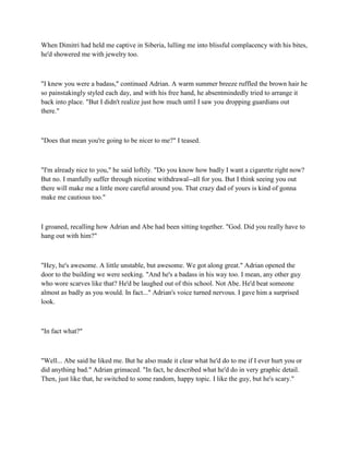 When Dimitri had held me captive in Siberia, lulling me into blissful complacency with his bites,
he'd showered me with jewelry too.



"I knew you were a badass," continued Adrian. A warm summer breeze ruffled the brown hair he
so painstakingly styled each day, and with his free hand, he absentmindedly tried to arrange it
back into place. "But I didn't realize just how much until I saw you dropping guardians out
there."



"Does that mean you're going to be nicer to me?" I teased.



"I'm already nice to you," he said loftily. "Do you know how badly I want a cigarette right now?
But no. I manfully suffer through nicotine withdrawal--all for you. But I think seeing you out
there will make me a little more careful around you. That crazy dad of yours is kind of gonna
make me cautious too."



I groaned, recalling how Adrian and Abe had been sitting together. "God. Did you really have to
hang out with him?"



"Hey, he's awesome. A little unstable, but awesome. We got along great." Adrian opened the
door to the building we were seeking. "And he's a badass in his way too. I mean, any other guy
who wore scarves like that? He'd be laughed out of this school. Not Abe. He'd beat someone
almost as badly as you would. In fact..." Adrian's voice turned nervous. I gave him a surprised
look.



"In fact what?"



"Well... Abe said he liked me. But he also made it clear what he'd do to me if I ever hurt you or
did anything bad." Adrian grimaced. "In fact, he described what he'd do in very graphic detail.
Then, just like that, he switched to some random, happy topic. I like the guy, but he's scary."
 