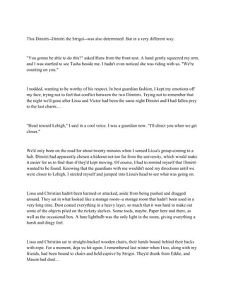 This Dimitri--Dimitri the Strigoi--was also determined. But in a very different way.



"You gonna be able to do this?" asked Hans from the front seat. A hand gently squeezed my arm,
and I was startled to see Tasha beside me. I hadn't even noticed she was riding with us. "We're
counting on you."



I nodded, wanting to be worthy of his respect. In best guardian fashion, I kept my emotions off
my face, trying not to feel that conflict between the two Dimitris. Trying not to remember that
the night we'd gone after Lissa and Victor had been the same night Dimitri and I had fallen prey
to the lust charm....



"Head toward Lehigh," I said in a cool voice. I was a guardian now. "I'll direct you when we get
closer."



We'd only been on the road for about twenty minutes when I sensed Lissa's group coming to a
halt. Dimitri had apparently chosen a hideout not too far from the university, which would make
it easier for us to find than if they'd kept moving. Of course, I had to remind myself that Dimitri
wanted to be found. Knowing that the guardians with me wouldn't need my directions until we
were closer to Lehigh, I steeled myself and jumped into Lissa's head to see what was going on.



Lissa and Christian hadn't been harmed or attacked, aside from being pushed and dragged
around. They sat in what looked like a storage room--a storage room that hadn't been used in a
very long time. Dust coated everything in a heavy layer, so much that it was hard to make out
some of the objects piled on the rickety shelves. Some tools, maybe. Paper here and there, as
well as the occasional box. A bare lightbulb was the only light in the room, giving everything a
harsh and dingy feel.



Lissa and Christian sat in straight-backed wooden chairs, their hands bound behind their backs
with rope. For a moment, deja vu hit again. I remembered last winter when I too, along with my
friends, had been bound to chairs and held captive by Strigoi. They'd drunk from Eddie, and
Mason had died....
 