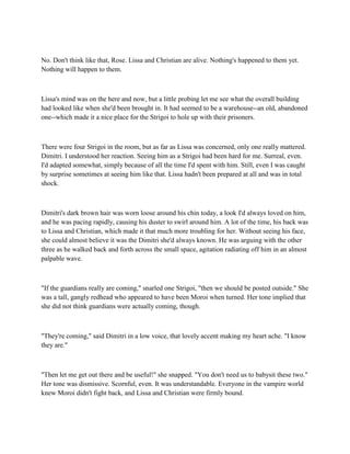 No. Don't think like that, Rose. Lissa and Christian are alive. Nothing's happened to them yet.
Nothing will happen to them.



Lissa's mind was on the here and now, but a little probing let me see what the overall building
had looked like when she'd been brought in. It had seemed to be a warehouse--an old, abandoned
one--which made it a nice place for the Strigoi to hole up with their prisoners.



There were four Strigoi in the room, but as far as Lissa was concerned, only one really mattered.
Dimitri. I understood her reaction. Seeing him as a Strigoi had been hard for me. Surreal, even.
I'd adapted somewhat, simply because of all the time I'd spent with him. Still, even I was caught
by surprise sometimes at seeing him like that. Lissa hadn't been prepared at all and was in total
shock.



Dimitri's dark brown hair was worn loose around his chin today, a look I'd always loved on him,
and he was pacing rapidly, causing his duster to swirl around him. A lot of the time, his back was
to Lissa and Christian, which made it that much more troubling for her. Without seeing his face,
she could almost believe it was the Dimitri she'd always known. He was arguing with the other
three as he walked back and forth across the small space, agitation radiating off him in an almost
palpable wave.



"If the guardians really are coming," snarled one Strigoi, "then we should be posted outside." She
was a tall, gangly redhead who appeared to have been Moroi when turned. Her tone implied that
she did not think guardians were actually coming, though.



"They're coming," said Dimitri in a low voice, that lovely accent making my heart ache. "I know
they are."



"Then let me get out there and be useful!" she snapped. "You don't need us to babysit these two."
Her tone was dismissive. Scornful, even. It was understandable. Everyone in the vampire world
knew Moroi didn't fight back, and Lissa and Christian were firmly bound.
 
