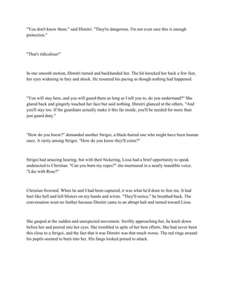 "You don't know them," said Dimitri. "They're dangerous. I'm not even sure this is enough
protection."



"That's ridiculous!"



In one smooth motion, Dimitri turned and backhanded her. The hit knocked her back a few feet,
her eyes widening in fury and shock. He resumed his pacing as though nothing had happened.



"You will stay here, and you will guard them as long as I tell you to, do you understand?" She
glared back and gingerly touched her face but said nothing. Dimitri glanced at the others. "And
you'll stay too. If the guardians actually make it this far inside, you'll be needed for more than
just guard duty."



"How do you know?" demanded another Strigoi, a black-haired one who might have been human
once. A rarity among Strigoi. "How do you know they'll come?"



Strigoi had amazing hearing, but with their bickering, Lissa had a brief opportunity to speak
undetected to Christian. "Can you burn my ropes?" she murmured in a nearly inaudible voice.
"Like with Rose?"



Christian frowned. When he and I had been captured, it was what he'd done to free me. It had
hurt like hell and left blisters on my hands and wrists. "They'll notice," he breathed back. The
conversation went no further because Dimitri came to an abrupt halt and turned toward Lissa.



She gasped at the sudden and unexpected movement. Swiftly approaching her, he knelt down
before her and peered into her eyes. She trembled in spite of her best efforts. She had never been
this close to a Strigoi, and the fact that it was Dimitri was that much worse. The red rings around
his pupils seemed to burn into her. His fangs looked poised to attack.
 
