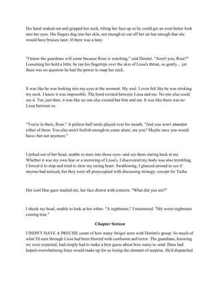 His hand snaked out and gripped her neck, tilting her face up so he could get an even better look
into her eyes. His fingers dug into her skin, not enough to cut off her air but enough that she
would have bruises later. If there was a later.



"I know the guardians will come because Rose is watching," said Dimitri. "Aren't you, Rose?"
Loosening his hold a little, he ran his fingertips over the skin of Lissa's throat, so gently... yet
there was no question he had the power to snap her neck.



It was like he was looking into my eyes at the moment. My soul. I even felt like he was stroking
my neck. I knew it was impossible. The bond existed between Lissa and me. No one else could
see it. Yet, just then, it was like no one else existed but him and me. It was like there was no
Lissa between us.



"You're in there, Rose." A pitiless half smile played over his mouth. "And you won't abandon
either of them. You also aren't foolish enough to come alone, are you? Maybe once you would
have--but not anymore."



I jerked out of her head, unable to stare into those eyes--and see them staring back at me.
Whether it was my own fear or a mirroring of Lissa's, I discovered my body was also trembling.
I forced it to stop and tried to slow my racing heart. Swallowing, I glanced around to see if
anyone had noticed, but they were all preoccupied with discussing strategy--except for Tasha.



Her cool blue gaze studied me, her face drawn with concern. "What did you see?"



I shook my head, unable to look at her either. "A nightmare," I murmured. "My worst nightmare
coming true."

                                          Chapter Sixteen

I DIDN'T HAVE A PRECISE count of how many Strigoi were with Dimitri's group. So much of
what I'd seen through Lissa had been blurred with confusion and terror. The guardians, knowing
we were expected, had simply had to make a best guess about how many to send. Hans had
hoped overwhelming force would make up for us losing the element of surprise. He'd dispatched
 