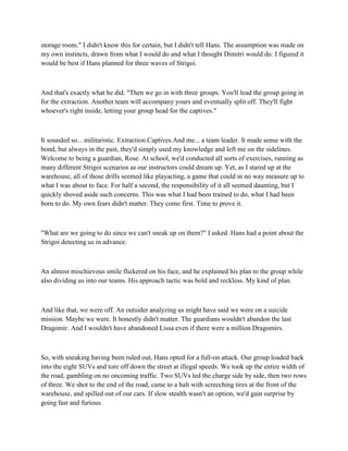 storage room." I didn't know this for certain, but I didn't tell Hans. The assumption was made on
my own instincts, drawn from what I would do and what I thought Dimitri would do. I figured it
would be best if Hans planned for three waves of Strigoi.



And that's exactly what he did. "Then we go in with three groups. You'll lead the group going in
for the extraction. Another team will accompany yours and eventually split off. They'll fight
whoever's right inside, letting your group head for the captives."



It sounded so... militaristic. Extraction.Captives.And me... a team leader. It made sense with the
bond, but always in the past, they'd simply used my knowledge and left me on the sidelines.
Welcome to being a guardian, Rose. At school, we'd conducted all sorts of exercises, running as
many different Strigoi scenarios as our instructors could dream up. Yet, as I stared up at the
warehouse, all of those drills seemed like playacting, a game that could in no way measure up to
what I was about to face. For half a second, the responsibility of it all seemed daunting, but I
quickly shoved aside such concerns. This was what I had been trained to do, what I had been
born to do. My own fears didn't matter. They come first. Time to prove it.



"What are we going to do since we can't sneak up on them?" I asked. Hans had a point about the
Strigoi detecting us in advance.



An almost mischievous smile flickered on his face, and he explained his plan to the group while
also dividing us into our teams. His approach tactic was bold and reckless. My kind of plan.



And like that, we were off. An outsider analyzing us might have said we were on a suicide
mission. Maybe we were. It honestly didn't matter. The guardians wouldn't abandon the last
Dragomir. And I wouldn't have abandoned Lissa even if there were a million Dragomirs.



So, with sneaking having been ruled out, Hans opted for a full-on attack. Our group loaded back
into the eight SUVs and tore off down the street at illegal speeds. We took up the entire width of
the road, gambling on no oncoming traffic. Two SUVs led the charge side by side, then two rows
of three. We shot to the end of the road, came to a halt with screeching tires at the front of the
warehouse, and spilled out of our cars. If slow stealth wasn't an option, we'd gain surprise by
going fast and furious.
 