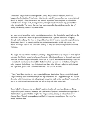 Some of the Strigoi were indeed surprised. Clearly, they'd seen our approach, but it had
happened so fast that they'd had only a little time to react. Of course, when you were as fast and
deadly as Strigoi, a little time was all you needed. A group of them surged at us, and Hans's
"outside team" charged back, those guardians putting themselves between my group and the
other going inside. The Moroi fire users had been assigned to the outside group, for fear of
setting the building on fire if they went inside.



My team moved around the battle, inevitably running into a few Strigoi who hadn't fallen to the
first team's distraction. With well-practiced determination, I ignored the nausea sweeping
through me from being this close to Strigoi. Hans had strictly ordered me not to stop unless any
Strigoi were directly in my path, and he and another guardian were beside me to cover any
threats that might come at me. He wanted nothing to delay me from leading them to Lissa and
Christian.



We fought our way into the warehouse, entering a dingy hall blocked by Strigoi. I'd been right in
my guess that Dimitri would have layers of security. A bottleneck formed in the small space, and
for a few moments things were chaotic. Lissa was so close. It was like she was calling to me, and
I burned with impatience as I waited for the hall to clear. My team was in the back, letting the
other group do the fighting. I saw Strigoi and guardians alike fall and tried not to let it distract
me. Fight now, grieve later. Lissa and Christian. I had to focus on them.



"There," said Hans, tugging my arm. A gap had formed ahead of us. There were still plenty of
Strigoi, but they were distracted enough that my companions and I slipped through. We took off
down the hall, which opened into a large empty space that made up the warehouse's heart. A few
pieces of trash and debris were all that was left of the goods once stored here.



Doors led off of the room, but now I didn't need the bond to tell me where Lissa was. Three
Strigoi stood guard outside a doorway. So. Four layers of security. Dimitri had one-upped me. It
didn't matter. My group had ten people. The Strigoi snarled, bracing in anticipation as we
charged them. Through an unspoken signal, half of my group engaged them. The rest of us
busted down the door.
 
