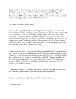 Despite my intense focus on reaching Lissa and Christian, one tiny thought had always been
dancing in the back of my brain. Dimitri. I hadn't seen Dimitri in any of the Strigoi we'd
encountered. With my full attention on our attackers, I hadn't slipped into Lissa's head to verify
the situation, but I felt totally confident that he was still inside the room. He would have stayed
with her, knowing I would come. He would be waiting to face me.



One of them dies tonight. Lissa or Dimitri.



Having reached our goal, I no longer needed extra protection. Hans pulled out his stake on the
first Strigoi he encountered, pushing past me and jumping into the fray. The rest of my group did
likewise. We poured into the room, and if I thought there'd been chaos earlier, it was nothing
compared to what we faced. All of us--guardians and Strigoi--just barely fit inside the room,
which meant we were fighting in very, very close quarters. A female Strigoi--the one Dimitri had
slapped earlier--came at me. I fought on autopilot, barely aware of my stake piercing her heart.
In this room, full of shouting and death and colliding, there were only three people in the world
that mattered to me now: Lissa, Christian, and Dimitri.



I'd found him at last. Dimitri was with my two friends against the far wall. No one was fighting
him. He stood with arms crossed, a king surveying his kingdom as his soldiers battled the enemy.
His eyes fell on me, his expression amused and expectant. This was where it would end. We both
knew it. I shoved my way through the crowd, dodging Strigoi. My colleagues pushed into the
fray beside me, dispatching whom-ever stood in my way. I left them to their fight, moving
toward my objective. All of this, everything happening, had led to this moment: the final
showdown between Dimitri and me.



"You're beautiful in battle," said Dimitri. His cold voice carried to me clearly, even above the
roar of combat. "Like an avenging angel come to deliver the justice of heaven."



"Funny," I said, shifting my hold on the stake. "That is kind of why I'm here."



"Angels fall, Rose."
 