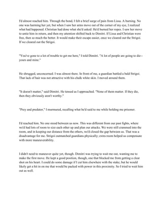 I'd almost reached him. Through the bond, I felt a brief surge of pain from Lissa. A burning. No
one was harming her yet, but when I saw her arms move out of the corner of my eye, I realized
what had happened. Christian had done what she'd asked: He'd burned her ropes. I saw her move
to untie him in return, and then my attention shifted back to Dimitri. If Lissa and Christian were
free, then so much the better. It would make their escape easier, once we cleared out the Strigoi.
If we cleared out the Strigoi.



"You've gone to a lot of trouble to get me here," I told Dimitri. "A lot of people are going to die--
yours and mine."



He shrugged, unconcerned. I was almost there. In front of me, a guardian battled a bald Strigoi.
That lack of hair was not attractive with his chalk white skin. I moved around them.



"It doesn't matter," said Dimitri. He tensed as I approached. "None of them matter. If they die,
then they obviously aren't worthy."



"Prey and predator," I murmured, recalling what he'd said to me while holding me prisoner.



I'd reached him. No one stood between us now. This was different from our past fights, where
we'd had lots of room to size each other up and plan our attacks. We were still crammed into the
room, and in keeping our distance from the others, we'd closed the gap between us. That was a
disadvantage for me. Strigoi outmatched guardians physically; extra room helped us compensate
with more maneuverability.



I didn't need to maneuver quite yet, though. Dimitri was trying to wait me out, wanting me to
make the first move. He kept a good position, though, one that blocked me from getting a clear
shot on his heart. I could do some damage if I cut him elsewhere with the stake, but he would
likely get a hit in on me that would be packed with power in this proximity. So I tried to wait him
out as well.
 