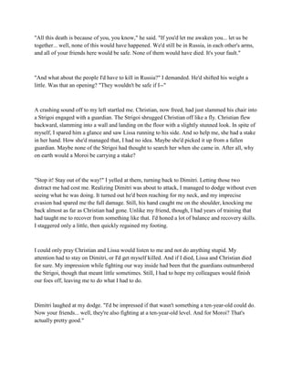 "All this death is because of you, you know," he said. "If you'd let me awaken you... let us be
together... well, none of this would have happened. We'd still be in Russia, in each other's arms,
and all of your friends here would be safe. None of them would have died. It's your fault."



"And what about the people I'd have to kill in Russia?" I demanded. He'd shifted his weight a
little. Was that an opening? "They wouldn't be safe if I--"



A crashing sound off to my left startled me. Christian, now freed, had just slammed his chair into
a Strigoi engaged with a guardian. The Strigoi shrugged Christian off like a fly. Christian flew
backward, slamming into a wall and landing on the floor with a slightly stunned look. In spite of
myself, I spared him a glance and saw Lissa running to his side. And so help me, she had a stake
in her hand. How she'd managed that, I had no idea. Maybe she'd picked it up from a fallen
guardian. Maybe none of the Strigoi had thought to search her when she came in. After all, why
on earth would a Moroi be carrying a stake?



"Stop it! Stay out of the way!" I yelled at them, turning back to Dimitri. Letting those two
distract me had cost me. Realizing Dimitri was about to attack, I managed to dodge without even
seeing what he was doing. It turned out he'd been reaching for my neck, and my imprecise
evasion had spared me the full damage. Still, his hand caught me on the shoulder, knocking me
back almost as far as Christian had gone. Unlike my friend, though, I had years of training that
had taught me to recover from something like that. I'd honed a lot of balance and recovery skills.
I staggered only a little, then quickly regained my footing.



I could only pray Christian and Lissa would listen to me and not do anything stupid. My
attention had to stay on Dimitri, or I'd get myself killed. And if I died, Lissa and Christian died
for sure. My impression while fighting our way inside had been that the guardians outnumbered
the Strigoi, though that meant little sometimes. Still, I had to hope my colleagues would finish
our foes off, leaving me to do what I had to do.



Dimitri laughed at my dodge. "I'd be impressed if that wasn't something a ten-year-old could do.
Now your friends... well, they're also fighting at a ten-year-old level. And for Moroi? That's
actually pretty good."
 