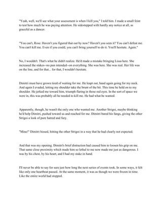 "Yeah, well, we'll see what your assessment is when I kill you," I told him. I made a small feint
to test how much he was paying attention. He sidestepped with hardly any notice at all, as
graceful as a dancer.



"You can't, Rose. Haven't you figured that out by now? Haven't you seen it? You can't defeat me.
You can't kill me. Even if you could, you can't bring yourself to do it. You'll hesitate. Again."



No, I wouldn't. That's what he didn't realize. He'd made a mistake bringing Lissa here. She
increased the stakes--no pun intended--on everything. She was here. She was real. Her life was
on the line, and for that... for that, I wouldn't hesitate.



Dimitri must have grown tired of waiting for me. He leapt out, hand again going for my neck.
And again I evaded, letting my shoulder take the brunt of the hit. This time he held on to my
shoulder. He jerked me toward him, triumph flaring in those red eyes. In the sort of space we
were in, this was probably all he needed to kill me. He had what he wanted.



Apparently, though, he wasn't the only one who wanted me. Another Strigoi, maybe thinking
he'd help Dimitri, pushed toward us and reached for me. Dimitri bared his fangs, giving the other
Strigoi a look of pure hatred and fury.



"Mine!" Dimitri hissed, hitting the other Strigoi in a way that he had clearly not expected.



And that was my opening. Dimitri's brief distraction had caused him to loosen his grip on me.
That same close proximity which made him so lethal to me now made me just as dangerous. I
was by his chest, by his heart, and I had my stake in hand.



I'll never be able to say for sure just how long the next series of events took. In some ways, it felt
like only one heartbeat passed. At the same moment, it was as though we were frozen in time.
Like the entire world had stopped.
 