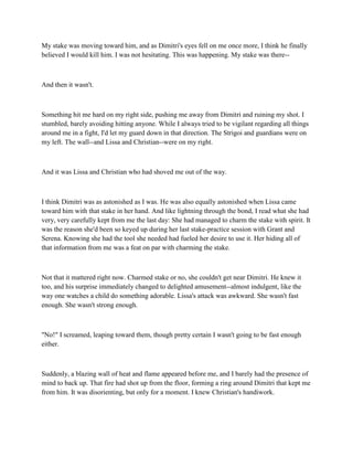 My stake was moving toward him, and as Dimitri's eyes fell on me once more, I think he finally
believed I would kill him. I was not hesitating. This was happening. My stake was there--



And then it wasn't.



Something hit me hard on my right side, pushing me away from Dimitri and ruining my shot. I
stumbled, barely avoiding hitting anyone. While I always tried to be vigilant regarding all things
around me in a fight, I'd let my guard down in that direction. The Strigoi and guardians were on
my left. The wall--and Lissa and Christian--were on my right.



And it was Lissa and Christian who had shoved me out of the way.



I think Dimitri was as astonished as I was. He was also equally astonished when Lissa came
toward him with that stake in her hand. And like lightning through the bond, I read what she had
very, very carefully kept from me the last day: She had managed to charm the stake with spirit. It
was the reason she'd been so keyed up during her last stake-practice session with Grant and
Serena. Knowing she had the tool she needed had fueled her desire to use it. Her hiding all of
that information from me was a feat on par with charming the stake.



Not that it mattered right now. Charmed stake or no, she couldn't get near Dimitri. He knew it
too, and his surprise immediately changed to delighted amusement--almost indulgent, like the
way one watches a child do something adorable. Lissa's attack was awkward. She wasn't fast
enough. She wasn't strong enough.



"No!" I screamed, leaping toward them, though pretty certain I wasn't going to be fast enough
either.



Suddenly, a blazing wall of heat and flame appeared before me, and I barely had the presence of
mind to back up. That fire had shot up from the floor, forming a ring around Dimitri that kept me
from him. It was disorienting, but only for a moment. I knew Christian's handiwork.
 