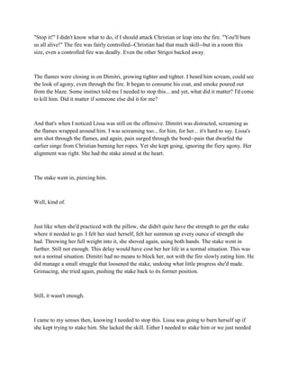 "Stop it!" I didn't know what to do, if I should attack Christian or leap into the fire. "You'll burn
us all alive!" The fire was fairly controlled--Christian had that much skill--but in a room this
size, even a controlled fire was deadly. Even the other Strigoi backed away.



The flames were closing in on Dimitri, growing tighter and tighter. I heard him scream, could see
the look of agony, even through the fire. It began to consume his coat, and smoke poured out
from the blaze. Some instinct told me I needed to stop this... and yet, what did it matter? I'd come
to kill him. Did it matter if someone else did it for me?



And that's when I noticed Lissa was still on the offensive. Dimitri was distracted, screaming as
the flames wrapped around him. I was screaming too... for him, for her... it's hard to say. Lissa's
arm shot through the flames, and again, pain surged through the bond--pain that dwarfed the
earlier singe from Christian burning her ropes. Yet she kept going, ignoring the fiery agony. Her
alignment was right. She had the stake aimed at the heart.



The stake went in, piercing him.



Well, kind of.



Just like when she'd practiced with the pillow, she didn't quite have the strength to get the stake
where it needed to go. I felt her steel herself, felt her summon up every ounce of strength she
had. Throwing her full weight into it, she shoved again, using both hands. The stake went in
further. Still not enough. This delay would have cost her her life in a normal situation. This was
not a normal situation. Dimitri had no means to block her, not with the fire slowly eating him. He
did manage a small struggle that loosened the stake, undoing what little progress she'd made.
Grimacing, she tried again, pushing the stake back to its former position.



Still, it wasn't enough.



I came to my senses then, knowing I needed to stop this. Lissa was going to burn herself up if
she kept trying to stake him. She lacked the skill. Either I needed to stake him or we just needed
 