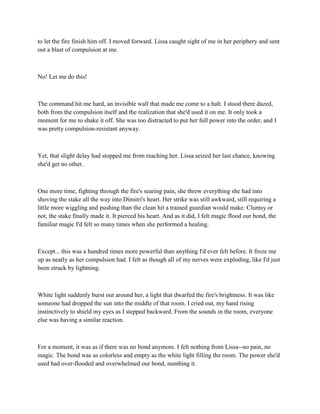 to let the fire finish him off. I moved forward. Lissa caught sight of me in her periphery and sent
out a blast of compulsion at me.



No! Let me do this!



The command hit me hard, an invisible wall that made me come to a halt. I stood there dazed,
both from the compulsion itself and the realization that she'd used it on me. It only took a
moment for me to shake it off. She was too distracted to put her full power into the order, and I
was pretty compulsion-resistant anyway.



Yet, that slight delay had stopped me from reaching her. Lissa seized her last chance, knowing
she'd get no other.



One more time, fighting through the fire's searing pain, she threw everything she had into
shoving the stake all the way into Dimitri's heart. Her strike was still awkward, still requiring a
little more wiggling and pushing than the clean hit a trained guardian would make. Clumsy or
not, the stake finally made it. It pierced his heart. And as it did, I felt magic flood our bond, the
familiar magic I'd felt so many times when she performed a healing.



Except... this was a hundred times more powerful than anything I'd ever felt before. It froze me
up as neatly as her compulsion had. I felt as though all of my nerves were exploding, like I'd just
been struck by lightning.



White light suddenly burst out around her, a light that dwarfed the fire's brightness. It was like
someone had dropped the sun into the middle of that room. I cried out, my hand rising
instinctively to shield my eyes as I stepped backward. From the sounds in the room, everyone
else was having a similar reaction.



For a moment, it was as if there was no bond anymore. I felt nothing from Lissa--no pain, no
magic. The bond was as colorless and empty as the white light filling the room. The power she'd
used had over-flooded and overwhelmed our bond, numbing it.
 
