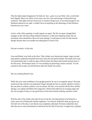Then the light simply disappeared. No fade-out. Just... gone in an eye blink. Like a switch had
been flipped. There was silence in the room, save for a few murmurings of discomfort and
confusion. That light must have been toxic to sensitive Strigoi eyes. It was hard enough for me.
Starbursts danced in my sight. I couldn't focus on anything as the afterimage of that brilliance
burned across my vision.



At last--with a little squinting--I could vaguely see again. The fire was gone, though black
smudges on the wall and ceiling marked its presence, as did some lingering smoke. By my
estimation, there should have been a lot more damage. I could spare no time for that miracle,
though, because there was another one taking place in front of me.



Not just a miracle. A fairy tale.



Lissa and Dimitri were both on the floor. Their clothes were burned and singed. Angry red and
pink patches marked her beautiful skin from where the fire had hit hardest. Her hands and wrists
were particularly bad. I could see spots of blood where the flames had actually burned some of
her skin away. Third-degree burns, if I was recalling my physiology classes correctly. Yet she
seemed to feel no pain, nor did the burns affect her hands' movement.



She was stroking Dimitri's hair.



While she sat in some semblance of an upright position, he was in an ungainly sprawl. His head
rested in her lap, and she was running her fingers through his hair in a gentle, repetitive motion--
like one does to comfort a child or even an animal. Her face, even marred with the fire's terrible
damage, was radiant and filled with compassion. Dimitri had called me an avenging angel, but
she was an angel of mercy as she gazed down at him and crooned soothing, nonsense words.



With the state of his clothes and what I'd seen in the fire, I'd expected him to be burned to a
crisp--some sort of blackened, skeletal nightmare. Yet when he shifted his head, giving me my
first full view of his face, I saw that he was completely unharmed. No burns marked his skin--
skin that was as warm and tanned as it had been the first day I'd met him. I caught only a glimpse
 