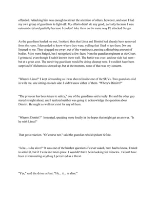 offended. Attacking him was enough to attract the attention of others, however, and soon I had
my own group of guardians to fight off. My efforts didn't do any good, partially because I was
outnumbered and partially because I couldn't take them on the same way I'd attacked Strigoi.



As the guardians hauled me out, I noticed then that Lissa and Dimitri had already been removed
from the room. I demanded to know where they were, yelling that I had to see them. No one
listened to me. They dragged me away, out of the warehouse, passing a disturbing amount of
bodies. Most were Strigoi, but I recognized a few faces from the guardian regiment at the Court.
I grimaced, even though I hadn't known them well. The battle was over, and our side had won--
but at a great cost. The surviving guardians would be doing cleanup now. I wouldn't have been
surprised if Alchemists showed up, but at the moment, none of that was my concern.



"Where's Lissa?" I kept demanding as I was shoved inside one of the SUVs. Two guardians slid
in with me, one sitting on each side. I didn't know either of them. "Where's Dimitri?"



"The princess has been taken to safety," one of the guardians said crisply. He and the other guy
stared straight ahead, and I realized neither was going to acknowledge the question about
Dimitri. He might as well not exist for any of them.



"Where's Dimitri?" I repeated, speaking more loudly in the hopes that might get an answer. "Is
he with Lissa?"



That got a reaction. "Of course not," said the guardian who'd spoken before.



"Is he... is he alive?" It was one of the hardest questions I'd ever asked, but I had to know. I hated
to admit it, but if I were in Hans's place, I wouldn't have been looking for miracles. I would have
been exterminating anything I perceived as a threat.




"Yes," said the driver at last. "He... it... is alive."
 