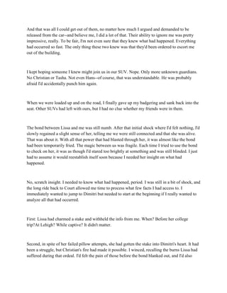 And that was all I could get out of them, no matter how much I argued and demanded to be
released from the car--and believe me, I did a lot of that. Their ability to ignore me was pretty
impressive, really. To be fair, I'm not even sure that they knew what had happened. Everything
had occurred so fast. The only thing these two knew was that they'd been ordered to escort me
out of the building.



I kept hoping someone I knew might join us in our SUV. Nope. Only more unknown guardians.
No Christian or Tasha. Not even Hans--of course, that was understandable. He was probably
afraid I'd accidentally punch him again.



When we were loaded up and on the road, I finally gave up my badgering and sank back into the
seat. Other SUVs had left with ours, but I had no clue whether my friends were in them.



The bond between Lissa and me was still numb. After that initial shock where I'd felt nothing, I'd
slowly regained a slight sense of her, telling me we were still connected and that she was alive.
That was about it. With all that power that had blasted through her, it was almost like the bond
had been temporarily fried. The magic between us was fragile. Each time I tried to use the bond
to check on her, it was as though I'd stared too brightly at something and was still blinded. I just
had to assume it would reestablish itself soon because I needed her insight on what had
happened.



No, scratch insight. I needed to know what had happened, period. I was still in a bit of shock, and
the long ride back to Court allowed me time to process what few facts I had access to. I
immediately wanted to jump to Dimitri but needed to start at the beginning if I really wanted to
analyze all that had occurred.



First: Lissa had charmed a stake and withheld the info from me. When? Before her college
trip?At Lehigh? While captive? It didn't matter.



Second, in spite of her failed pillow attempts, she had gotten the stake into Dimitri's heart. It had
been a struggle, but Christian's fire had made it possible. I winced, recalling the burns Lissa had
suffered during that ordeal. I'd felt the pain of those before the bond blanked out, and I'd also
 