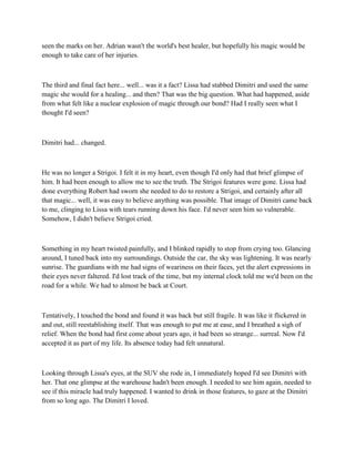 seen the marks on her. Adrian wasn't the world's best healer, but hopefully his magic would be
enough to take care of her injuries.



The third and final fact here... well... was it a fact? Lissa had stabbed Dimitri and used the same
magic she would for a healing... and then? That was the big question. What had happened, aside
from what felt like a nuclear explosion of magic through our bond? Had I really seen what I
thought I'd seen?



Dimitri had... changed.



He was no longer a Strigoi. I felt it in my heart, even though I'd only had that brief glimpse of
him. It had been enough to allow me to see the truth. The Strigoi features were gone. Lissa had
done everything Robert had sworn she needed to do to restore a Strigoi, and certainly after all
that magic... well, it was easy to believe anything was possible. That image of Dimitri came back
to me, clinging to Lissa with tears running down his face. I'd never seen him so vulnerable.
Somehow, I didn't believe Strigoi cried.



Something in my heart twisted painfully, and I blinked rapidly to stop from crying too. Glancing
around, I tuned back into my surroundings. Outside the car, the sky was lightening. It was nearly
sunrise. The guardians with me had signs of weariness on their faces, yet the alert expressions in
their eyes never faltered. I'd lost track of the time, but my internal clock told me we'd been on the
road for a while. We had to almost be back at Court.



Tentatively, I touched the bond and found it was back but still fragile. It was like it flickered in
and out, still reestablishing itself. That was enough to put me at ease, and I breathed a sigh of
relief. When the bond had first come about years ago, it had been so strange... surreal. Now I'd
accepted it as part of my life. Its absence today had felt unnatural.



Looking through Lissa's eyes, at the SUV she rode in, I immediately hoped I'd see Dimitri with
her. That one glimpse at the warehouse hadn't been enough. I needed to see him again, needed to
see if this miracle had truly happened. I wanted to drink in those features, to gaze at the Dimitri
from so long ago. The Dimitri I loved.
 